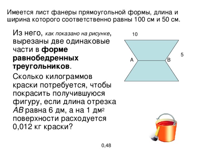 Имеется лист фанеры прямоугольной формы, длина и ширина которого соответственно равны 10 0  c м и 5 0  c м. Из него, как показано на рисунке , вырезаны две одинаковые части в форме равнобедренных треугольников . Сколько килограммов краски потребуется, чтобы покрасить получившуюся фигуру, если длина отрезка АВ равна 6 дм, а на 1 дм 2 поверхности расходуется 0,012 кг краски? Из него, как показано на рисунке , вырезаны две одинаковые части в форме равнобедренных треугольников . Сколько килограммов краски потребуется, чтобы покрасить получившуюся фигуру, если длина отрезка АВ равна 6 дм, а на 1 дм 2 поверхности расходуется 0,012 кг краски? 10 5 В А 0,48