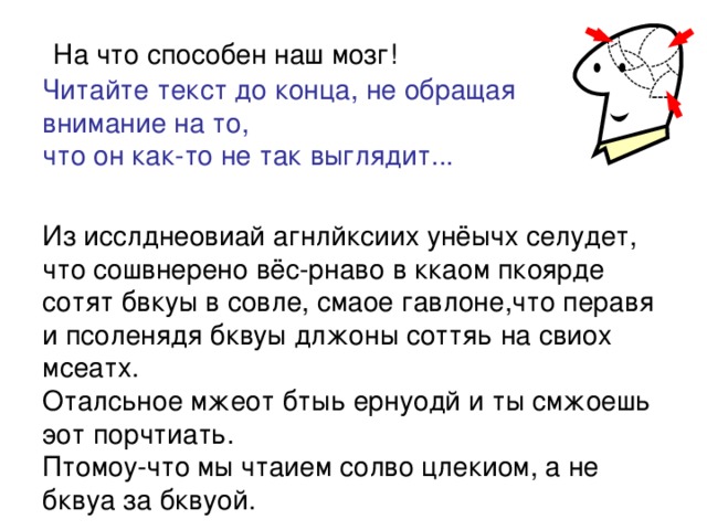   На что способен наш мозг!  Читайте текст до конца, не обращая  внимание на то,  что он как-то не так выглядит...   Из исслднеовиай агнлйксиих унёычх селудет, что сошвнерено вёс-рнаво в ккаом пкоярде сотят бвкуы в совле, смаое гавлоне,что перавя и псоленядя бквуы длжоны соттяь на свиох мсеатх.  Оталсьное мжеот бтыь ернуодй и ты смжоешь эот порчтиать.  Птомоу-что мы чтаием солво цлекиом, а не бквуа за бквуой.