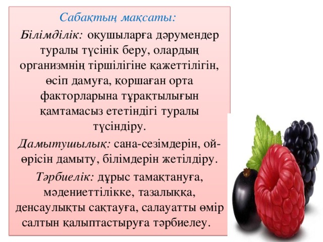 Сабақтың мақсаты: Білімділік:  оқушыларға дәрумендер туралы түсінік беру, олардың организмнің тіршілігіне қажеттілігін, өсіп дамуға, қоршаған орта факторларына тұрақтылығын қамтамасыз ететіндігі туралы түсіндіру. Дамытушылық: сана-сезімдерін, ой-өрісін дамыту, білімдерін жетілдіру. Тәрбиелік: дұрыс тамақтануға, мәдениеттілікке, тазалыққа, денсаулықты сақтауға, салауатты өмір салтын қалыптастыруға тәрбиелеу.