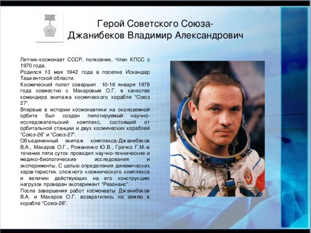 Герой Советского Союза-  Джанибеков Владимир Александрович Летчик-космонавт СССР, полковник. Член КПСС с 1970 года. Родился 13 мая 1942 года в поселке Искандар Ташкентской области. Космический полет совершил 10-16 января 1978 года совместно с Макаровым О.Г. в качестве командира экипажа космического корабля “Союз 27”. Впервые в истории космонавтики на околоземной орбите был создан пилотируемый научно-исследовательский комплекс, состоящий от орбитальной станции и двух космических кораблей “Союз-26” и “Союз-27”. Объединенный экипаж комплекса-Джанибеков В.А., Макаров О.Г., Романенко Ю.В., Гречко Г.М.-в течение пяти суток проводил научно-технические и медико-биологические исследования и эксперименты. С целью определения динамических характеристик сложного космиического комплекса и величин действующих на его конструкцию нагрузок проведен эксперимент “Резонанс”. После завершения работ космонавты Джанибеков В.А. и Макаров О.Г. возвратились на землю в корабле “Союз-26”.