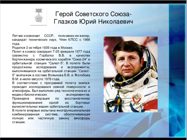 Герой Советского Союза-  Глазков Юрий Николаевич Летчик-космонавт СССР, полковник-инженер, кандидат технических наук. Член КПСС с 1966 года. Родился 2 октября 1939 года в Москве. Полет в космос совершил 7-25 февраля 1977 года совемстно с Горбатко В.В. в качестве бортинженера космического корабля “Союз-24” и орбитальной станции “Салют-5”. В полете были продолжены иследования и эксперименты, выполнявшиеся на орбитальной станции “Салют-5” экипажем в составе Волынова Б.В. и Жолобова В.М. в июле-августе 1976 года. В соответствии с программой полета экипаж проводил исследования земной поверхности и атмосферы. Был выполнен ряд технологических и медико-биологических экспериментов. Проведена операция по восстановлению функционирования одной из бортовых вычислительных машин орбитальной станции. В полете впервые испытана многфункциональная комбинированная система, обеспечивающая полную или частичную замену амосферы станции.