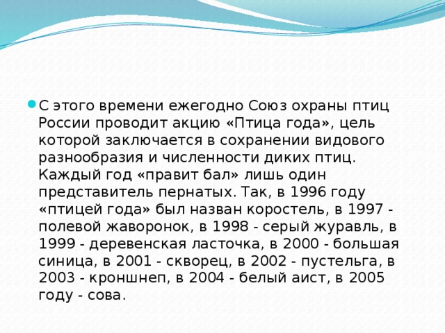С этого времени ежегодно Союз охраны птиц России проводит акцию «Птица года», цель которой заключается в сохранении видового разнообразия и численности диких птиц. Каждый год «правит бал» лишь один представитель пернатых. Так, в 1996 году «птицей года» был назван коростель, в 1997 - полевой жаворонок, в 1998 - серый журавль, в 1999 - деревенская ласточка, в 2000 - большая синица, в 2001 - скворец, в 2002 - пустельга, в 2003 - кроншнеп, в 2004 - белый аист, в 2005 году - сова.