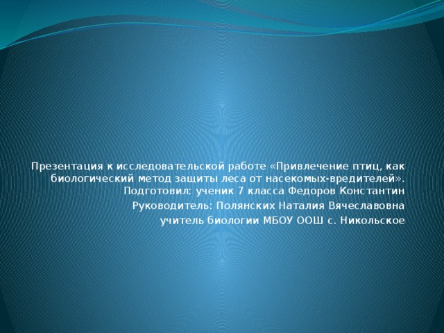 Презентация к исследовательской работе «Привлечение птиц, как биологический метод защиты леса от насекомых-вредителей».  Подготовил: ученик 7 класса Федоров Константин Руководитель: Полянских Наталия Вячеславовна учитель биологии МБОУ ООШ с. Никольское