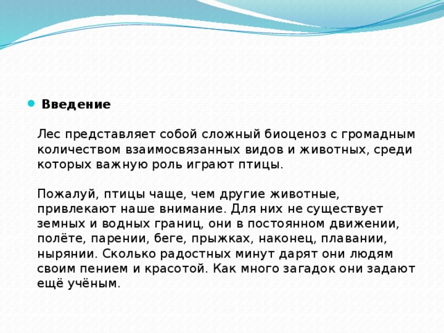 Введение   Лес представляет собой сложный биоценоз с громадным количеством взаимосвязанных видов и животных, среди которых важную роль играют птицы.    Пожалуй, птицы чаще, чем другие животные, привлекают наше внимание. Для них не существует земных и водных границ, они в постоянном движении, полёте, парении, беге, прыжках, наконец, плавании, нырянии. Сколько радостных минут дарят они людям своим пением и красотой. Как много загадок они задают ещё учёным.