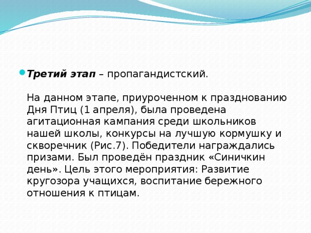 Третий этап  – пропагандистский.    На данном этапе, приуроченном к празднованию Дня Птиц (1 апреля), была проведена агитационная кампания среди школьников нашей школы, конкурсы на лучшую кормушку и скворечник (Рис.7). Победители награждались призами. Был проведён праздник «Синичкин день». Цель этого мероприятия: Развитие кругозора учащихся, воспитание бережного отношения к птицам.