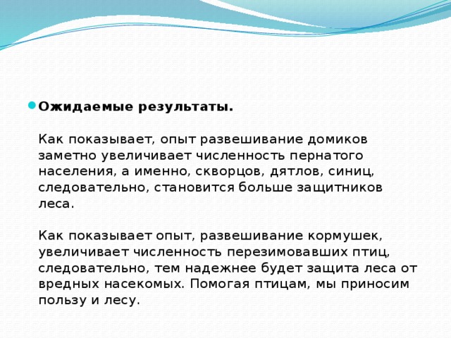 Ожидаемые результаты.   Как показывает, опыт развешивание домиков заметно увеличивает численность пернатого населения, а именно, скворцов, дятлов, синиц, следовательно, становится больше защитников леса.    Как показывает опыт, развешивание кормушек, увеличивает численность перезимовавших птиц, следовательно, тем надежнее будет защита леса от вредных насекомых. Помогая птицам, мы приносим пользу и лесу. 