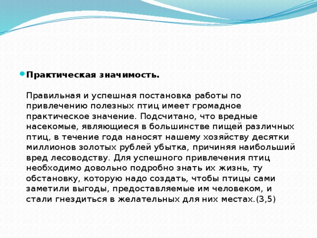 Практическая значимость.   Правильная и успешная постановка работы по привлечению полезных птиц имеет громадное практическое значение. Подсчитано, что вредные насекомые, являющиеся в большинстве пищей различных птиц, в течение года наносят нашему хозяйству десятки миллионов золотых рублей убытка, причиняя наибольший вред лесоводству. Для успешного привлечения птиц необходимо довольно подробно знать их жизнь, ту обстановку, которую надо создать, чтобы птицы сами заметили выгоды, предоставляемые им человеком, и стали гнездиться в желательных для них местах.(3,5)