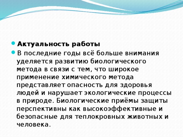 Актуальность работы В последние годы всё больше внимания уделяется развитию биологического метода в связи с тем, что широкое применение химического метода представляет опасность для здоровья людей и нарушает экологические процессы в природе. Биологические приёмы защиты перспективны как высокоэффективные и безопасные для теплокровных животных и человека. 