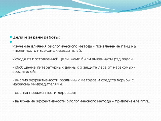 Цели и задачи работы:  Изучение влияния биологического метода - привлечение птиц на численность насекомых-вредителей.   Исходя из поставленной цели, нами были выдвинуты ряд задач:   - обобщение литературных данных о защите леса от насекомых-вредителей;   - анализ эффективности различных методов и средств борьбы с насекомыми-вредителями;   - оценка поражённости деревьев;   - выяснение эффективности биологического метода – привлечение птиц.