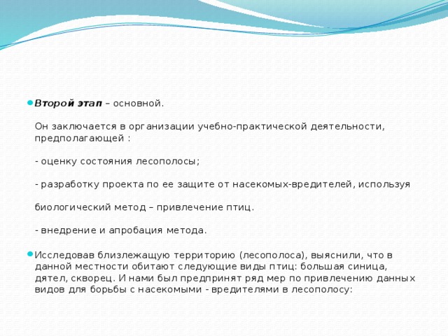 Второй этап  – основной.   Он заключается в организации учебно-практической деятельности, предполагающей :   - оценку состояния лесополосы;   - разработку проекта по ее защите от насекомых-вредителей, используя    биологический метод – привлечение птиц.   - внедрение и апробация метода.   Исследовав близлежащую территорию (лесополоса), выяснили, что в данной местности обитают следующие виды птиц: большая синица, дятел, скворец. И нами был предпринят ряд мер по привлечению данных видов для борьбы с насекомыми - вредителями в лесополосу: 