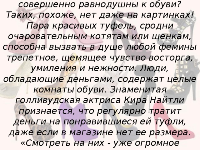 Вы встречали женщин, которые были бы совершенно равнодушны к обуви? Таких, похоже, нет даже на картинках! Пара красивых туфель, сродни очаровательным котятам или щенкам, способна вызвать в душе любой фемины трепетное, щемящее чувство восторга, умиления и нежности. Люди, обладающие деньгами, содержат целые комнаты обуви. Знаменитая голливудская актриса Кира Найтли признается, что регулярно тратит деньги на понравившиеся ей туфли, даже если в магазине нет ее размера. «Смотреть на них - уже огромное удовольствие» - говорит она.