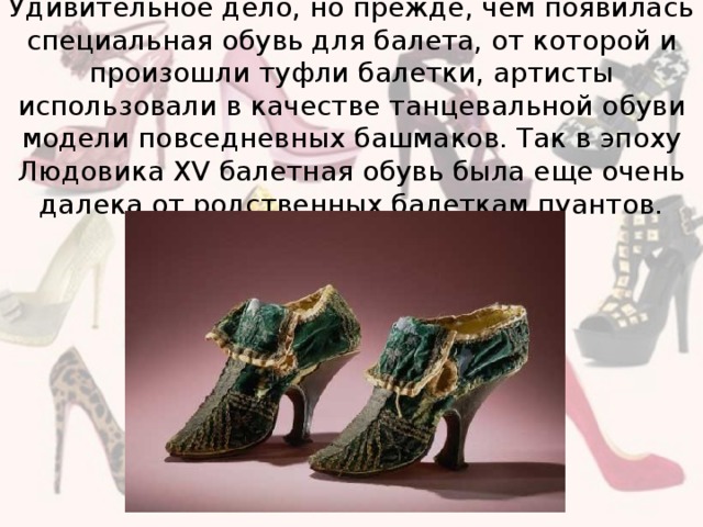 Удивительное дело, но прежде, чем появилась специальная обувь для балета, от которой и произошли туфли балетки, артисты использовали в качестве танцевальной обуви модели повседневных башмаков. Так в эпоху Людовика XV балетная обувь была еще очень далека от родственных балеткам пуантов.