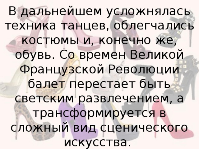 В дальнейшем усложнялась техника танцев, облегчались костюмы и, конечно же, обувь. Со времен Великой Французской Революции балет перестает быть светским развлечением, а трансформируется в сложный вид сценического искусства.