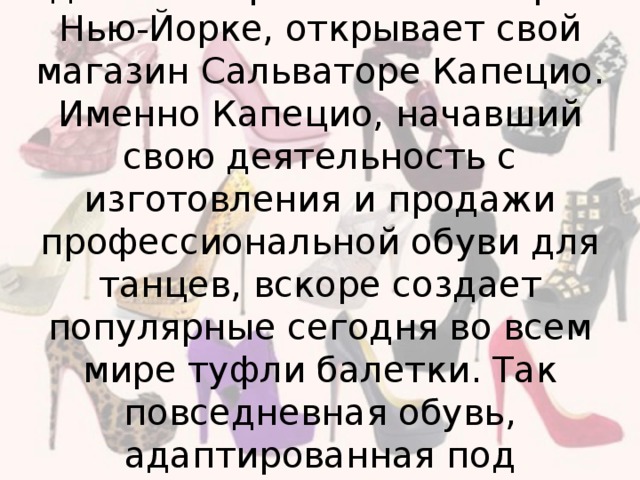 В 1887 году, как раз напротив здания Метрополитен Опера в Нью-Йорке, открывает свой магазин Сальваторе Капецио. Именно Капецио, начавший свою деятельность с изготовления и продажи профессиональной обуви для танцев, вскоре создает популярные сегодня во всем мире туфли балетки. Так повседневная обувь, адаптированная под профессиональную, вновь стала повседневной.