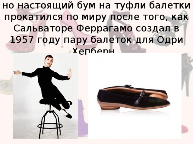 но настоящий бум на туфли балетки прокатился по миру после того, как Сальваторе Феррагамо создал в 1957 году пару балеток для Одри Хепберн.