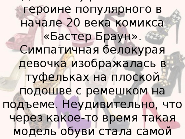 Своим названием - «Мэри Джейн» туфли обязаны героине популярного в начале 20 века комикса «Бастер Браун». Симпатичная белокурая девочка изображалась в туфельках на плоской подошве с ремешком на подъеме. Неудивительно, что через какое-то время такая модель обуви стала самой востребованной среди американских девочек.