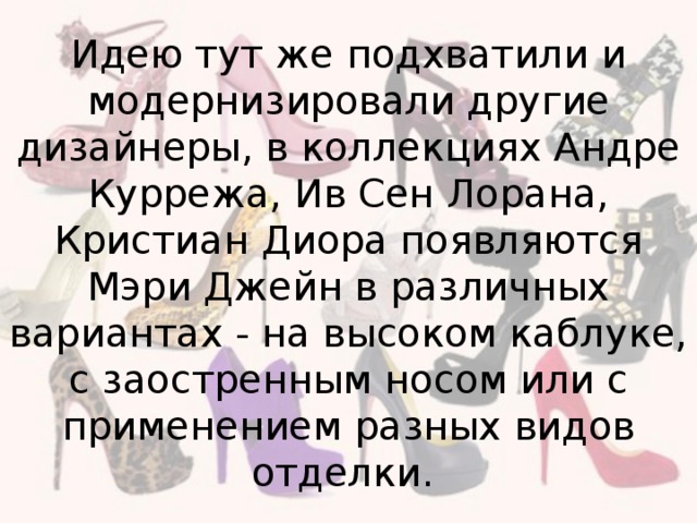 Идею тут же подхватили и модернизировали другие дизайнеры, в коллекциях Андре Куррежа, Ив Сен Лорана, Кристиан Диора появляются Мэри Джейн в различных вариантах - на высоком каблуке, с заостренным носом или с применением разных видов отделки.