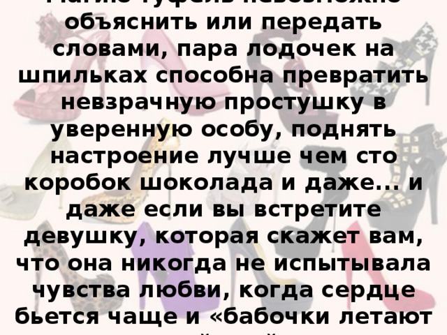 Магию туфель невозможно объяснить или передать словами, пара лодочек на шпильках способна превратить невзрачную простушку в уверенную особу, поднять настроение лучше чем сто коробок шоколада и даже... и даже если вы встретите девушку, которая скажет вам, что она никогда не испытывала чувства любви, когда сердце бьется чаще и «бабочки летают в животе», дайте ей подержать пару «Маноло Бланик».