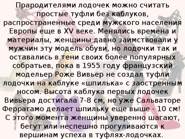 Прародителями лодочек можно считать простые туфли без каблуков, распространенные среди мужского населения Европы еще в XV веке. Менялись времена и материалы, женщины давно заимствовали у мужчин эту модель обуви, но лодочки так и оставались в тени своих более популярных собратьев, пока в 1955 году французский модельер Роже Вивьер не создал туфли лодочки на каблуке «шпилька» с заостренным носом. Высота каблука первых лодочек Вивьера достигала 7-8 см, но уже Сальваторе Феррагамо делает шпильку еще выше - 10 см!  С этого момента женщины уверенно шагают, бегут или неспешно прогуливаются к вершинам успеха в туфлях-лодочках.