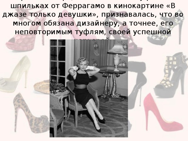 Мэрилин Монро, появившаяся в туфлях на шпильках от Феррагамо в кинокартине «В джазе только девушки», признавалась, что во многом обязана дизайнеру, а точнее, его неповторимым туфлям, своей успешной карьерой.