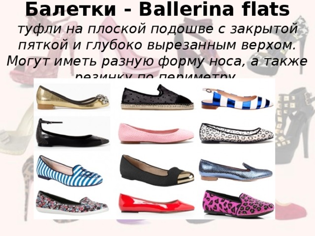 Балетки - Ballerina flats  туфли на плоской подошве с закрытой пяткой и глубоко вырезанным верхом. Могут иметь разную форму носа, а также резинку по периметру.