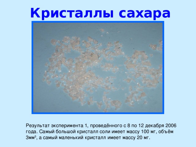 Кристаллы сахара   Результат эксперимента 1, проведённого с 8 по 12 декабря 2006 года. Самый большой кристалл соли имеет массу 100 мг, объём 3мм 3 , а самый маленький кристалл имеет массу 20 мг.