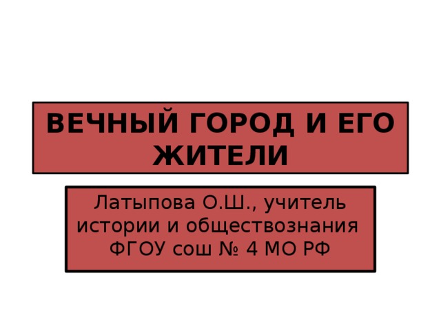 ВЕЧНЫЙ ГОРОД И ЕГО ЖИТЕЛИ Латыпова О.Ш., учитель истории и обществознания ФГОУ сош № 4 МО РФ