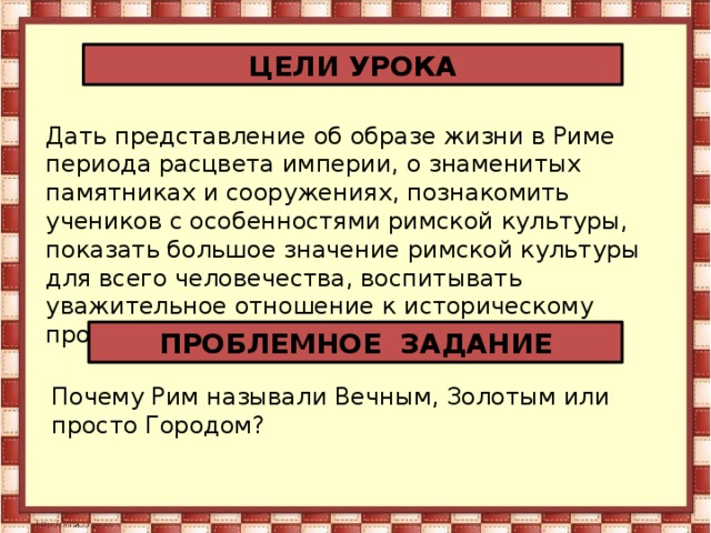 ЦЕЛИ УРОКА Дать представление об образе жизни в Риме периода расцвета империи, о знаменитых памятниках и сооружениях, познакомить учеников с особенностями римской культуры, показать большое значение римской культуры для всего человечества, воспитывать уважительное отношение к историческому прошлому других народов. ПРОБЛЕМНОЕ ЗАДАНИЕ Почему Рим называли Вечным, Золотым или просто Городом?