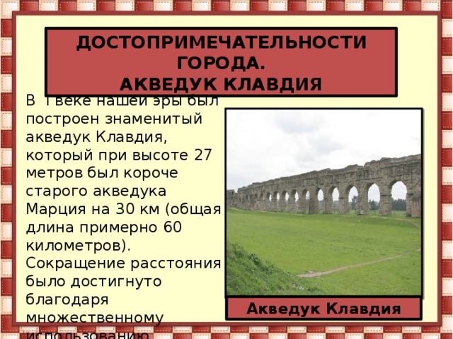 ДОСТОПРИМЕЧАТЕЛЬНОСТИ ГОРОДА. АКВЕДУК КЛАВДИЯ В  I веке нашей эры был построен знаменитый акведук Клавдия, который при высоте 27 метров был короче старого акведука Марция на 30 км (общая длина примерно 60 километров). Сокращение расстояния было достигнуто благодаря множественному использованию  системы тоннелей и мостов. Акведук Клавдия