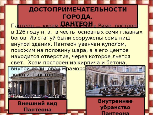 ДОСТОПРИМЕЧАТЕЛЬНОСТИ ГОРОДА. ПАНТЕОН Пантеон — «храм всех богов» в Риме ,построен в 126 году н. э, в честь основных семи главных богов. Из статуй были сооружены семь ниш внутри здания. Пантеон увенчан куполом, похожим на половину шара, а в его центре находится отверстие, через которое льется свет. Храм построен из кирпича и бетона, внутри облицован мрамором коричневато-золотистых тонов. Внутреннее убранство Пантеона Внешний вид Пантеона