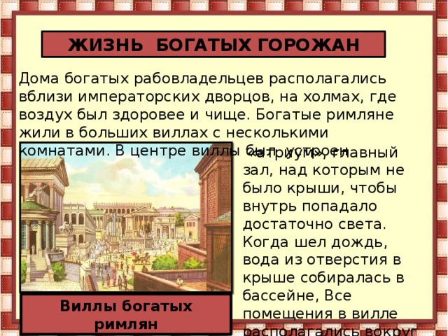 ЖИЗНЬ БОГАТЫХ ГОРОЖАН Дома богатых рабовладельцев располагались вблизи императорских дворцов, на холмах, где воздух был здоровее и чище. Богатые римляне жили в больших виллах с несколькими комнатами. В центре виллы был устроен  «атриум», главный зал, над которым не было крыши, чтобы внутрь попадало достаточно света. Когда шел дождь, вода из отверстия в крыше собиралась в бассейне, Все помещения в вилле располагались вокруг атриума. Виллы богатых римлян