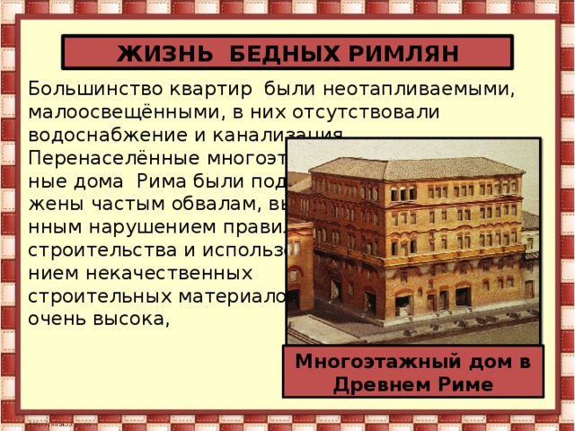 ЖИЗНЬ БЕДНЫХ РИМЛЯН Большинство квартир были неотапливаемыми, малоосвещёнными, в них отсутствовали водоснабжение и канализация. Перенаселённые многоэтаж- ные дома Рима были подвер- жены частым обвалам, вызва- нным нарушением правил строительства и использова- нием некачественных строительных материалов. очень высока, Многоэтажный дом в Древнем Риме