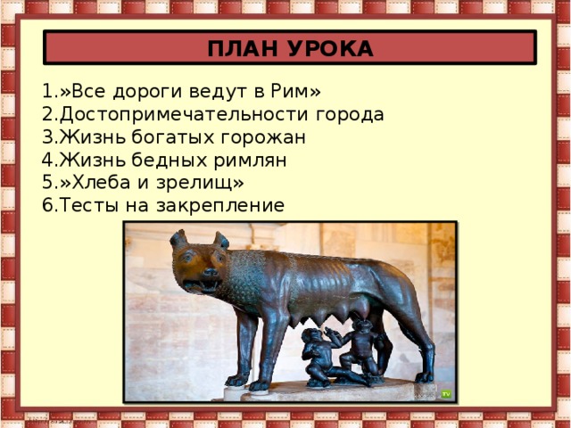 ПЛАН УРОКА 1.»Все дороги ведут в Рим» 2.Достопримечательности города 3.Жизнь богатых горожан 4.Жизнь бедных римлян 5.»Хлеба и зрелищ» 6.Тесты на закрепление