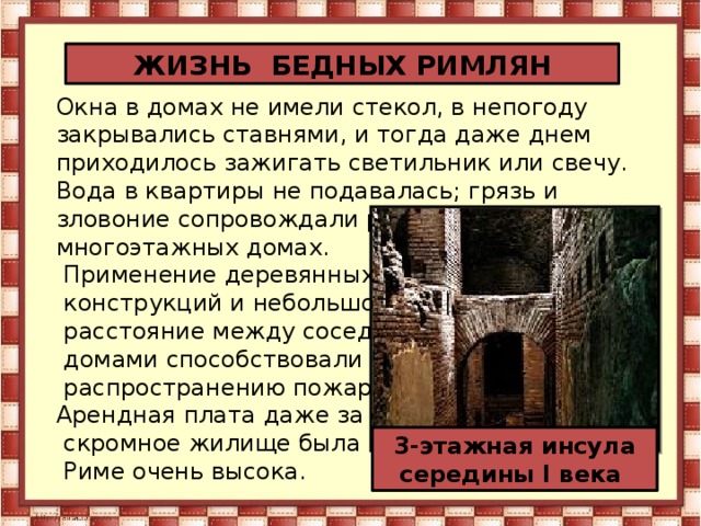 ЖИЗНЬ БЕДНЫХ РИМЛЯН Окна в домах не имели стекол, в непогоду закрывались ставнями, и тогда даже днем приходилось зажигать светильник или свечу. Вода в квартиры не подавалась; грязь и зловоние сопровождали римлян, живущих в многоэтажных домах.  Применение деревянных  конструкций и небольшое  расстояние между соседними  домами способствовали  распространению пожаров.  Арендная плата даже за очень  скромное жилище была в  Риме очень высока. 3-этажная инсула середины I века 