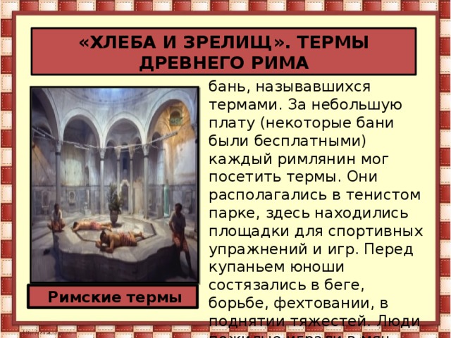 «ХЛЕБА И ЗРЕЛИЩ». ТЕРМЫ ДРЕВНЕГО РИМА  В Риме было множество бань, называвшихся термами. За небольшую плату (некоторые бани были бесплатными) каждый римлянин мог посетить термы. Они располагались в тенистом парке, здесь находились площадки для спортивных упражнений и игр. Перед купаньем юноши состязались в беге, борьбе, фехтовании, в поднятии тяжестей. Люди пожилые играли в мяч.  Римские термы