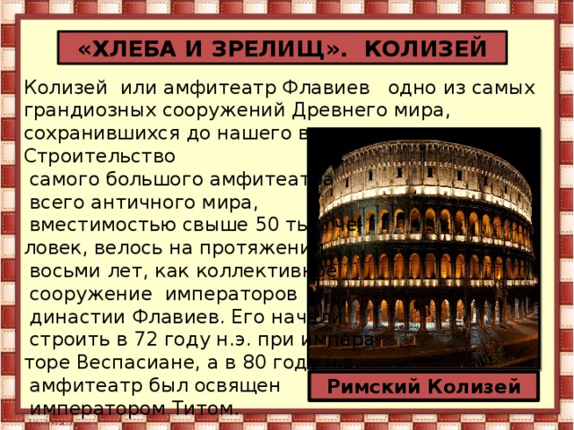 «ХЛЕБА И ЗРЕЛИЩ». КОЛИЗЕЙ Колизей  или амфитеатр Флавиев   одно из самых грандиозных сооружений Древнего мира, сохранившихся до нашего времени. Строительство  самого большого амфитеатра  всего античного мира,  вместимостью свыше 50 тыс. че- ловек, велось на протяжении  восьми лет, как коллективное  сооружение императоров   династии Флавиев. Его начали  строить в 72 году н.э. при импера- торе Веспасиане, а в 80 году н.э.  амфитеатр был освящен  императором Титом. Римский Колизей