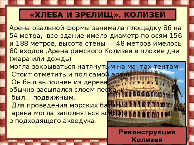 «ХЛЕБА И ЗРЕЛИЩ». КОЛИЗЕЙ Арена овальной формы занимала площадку 86 на 54 метра,  все здание имело диаметр по осям 156 и 188 метров, высота стены — 48 метров имелось 80 входов .Арена римского Колизея в плохие дни (жара или дождь) могла закрываться натянутым на мачтах тентом.  Стоит отметить и пол самой арены.  Он был выполнен из дерева, обычно засыпался слоем песка, и  был... подвижным.  Для проведения морских баталий  арена могла заполняться водой и з подходящего акведука. Реконструкция Колизея