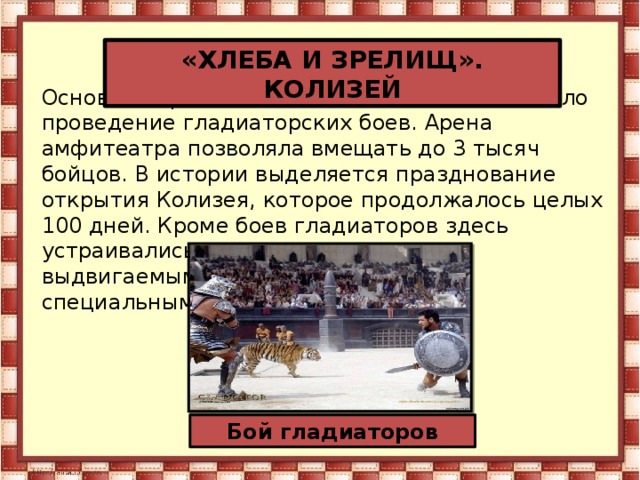 «ХЛЕБА И ЗРЕЛИЩ». КОЛИЗЕЙ Основное предназначение Колизея в Риме было проведение гладиаторских боев. Арена амфитеатра позволяла вмещать до 3 тысяч бойцов. В истории выделяется празднование открытия Колизея, которое продолжалось целых 100 дней. Кроме боев гладиаторов здесь устраивались и охотничьи сцены, с выдвигаемыми из деревянного пола специальными декорациями Бой гладиаторов