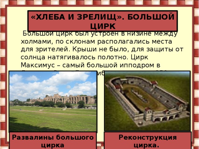 «ХЛЕБА И ЗРЕЛИЩ». БОЛЬШОЙ ЦИРК   Большой цирк был устроен в низине между холмами, по склонам располагались места для зрителей. Крыши не было, для защиты от солнца натягивалось полотно. Цирк Максимус – самый большой ипподром в Древнем Риме. Его трибуны вмещали 350 тыс. человек. Развалины большого цирка Реконструкция цирка.