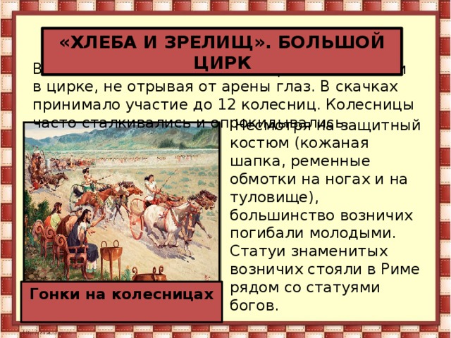 «ХЛЕБА И ЗРЕЛИЩ». БОЛЬШОЙ ЦИРК В дни конских состязаний все римляне сидели в цирке, не отрывая от арены глаз. В скачках принимало участие до 12 колесниц. Колесницы часто сталкивались и опрокидывались.  Несмотря на защитный костюм (кожаная шапка, ременные обмотки на ногах и на туловище), большинство возничих погибали молодыми. Статуи знаменитых возничих стояли в Риме рядом со статуями богов. Гонки на колесницах