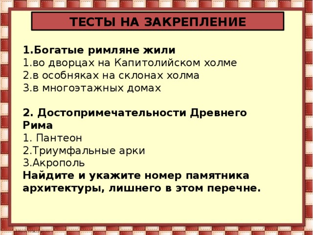 ТЕСТЫ НА ЗАКРЕПЛЕНИЕ 1.Богатые римляне жили 1.во дворцах на Капитолийском холме 2.в особняках на склонах холма 3.в многоэтажных домах 2. Достопримечательности Древнего Рима 1. Пантеон 2.Триумфальные арки 3.Акрополь Найдите и укажите номер памятника архитектуры, лишнего в этом перечне.