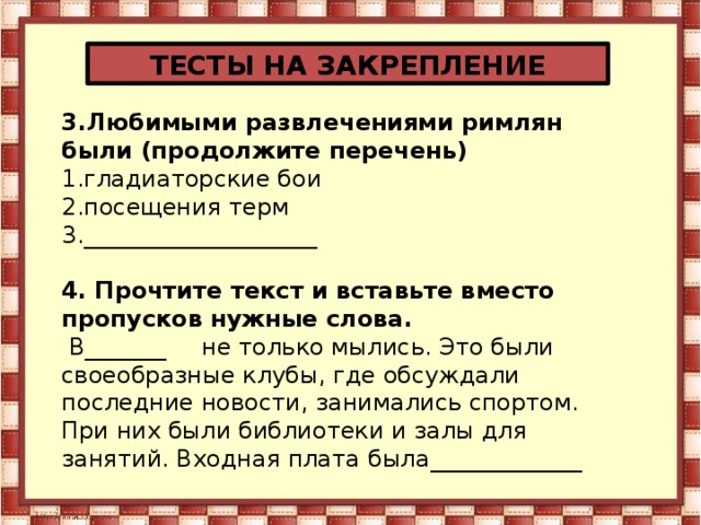 ТЕСТЫ НА ЗАКРЕПЛЕНИЕ 3.Любимыми развлечениями римлян были (продолжите перечень) 1.гладиаторские бои 2.посещения терм 3.____________________  4. Прочтите текст и вставьте вместо пропусков нужные слова.  В_______  не только мылись. Это были своеобразные клубы, где обсуждали последние новости, занимались спортом. При них были библиотеки и залы для занятий. Входная плата была_____________