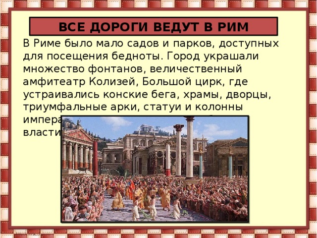 ВСЕ ДОРОГИ ВЕДУТ В РИМ В Риме было мало садов и парков, доступных для посещения бедноты. Город украшали множество фонтанов, величественный амфитеатр Колизей, Большой цирк, где устраивались конские бега, храмы, дворцы, триумфальные арки, статуи и колонны императоров, прославлявшие победы властителей Рима.