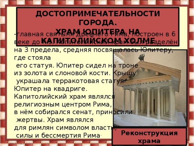 ДОСТОПРИМЕЧАТЕЛЬНОСТИ ГОРОДА. ХРАМ ЮПИТЕРА НА КАПИТОЛИЙСКОМ ХОЛМЕ -главная святыня Древнего Рима, построен в 6 веке до н.э. Капитолийский храм был разделён на 3 предела, средняя посвящалась Юпитеру, где стояла  его статуя. Юпитер сидел на троне из золота и слоновой кости. Крышу  украшала терракотовая статуя- Юпитер на квадриге. Капитолийский храм являлся религиозным центром Рима, в нём собирался сенат, приносили  жертвы. Храм являлся для римлян символом власти,  силы и бессмертия Рима . Реконструкция храма