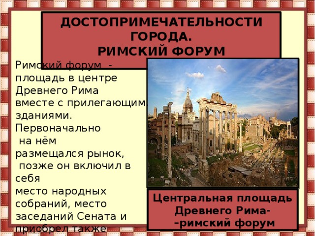 ДОСТОПРИМЕЧАТЕЛЬНОСТИ ГОРОДА. РИМСКИЙ ФОРУМ  Римский форум  - площадь в центре Древнего Рима  вместе с прилегающими зданиями. Первоначально  на нём размещался рынок,  позже он включил в себя  место народных собраний, место заседаний Сената и приобрел также  политические функции. Эта площадь служила центром общественной  жизни Центральная площадь Древнего Рима- – римский форум