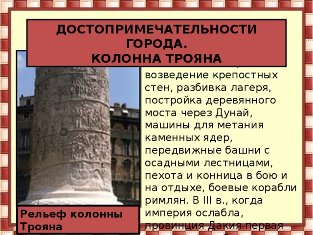 ДОСТОПРИМЕЧАТЕЛЬНОСТИ ГОРОДА. КОЛОННА ТРОЯНА На колонне изображены возведение крепостных стен, разбивка лагеря, постройка деревянного моста через Дунай, машины для метания каменных ядер, передвижные башни с осадными лестницами, пехота и конница в бою и на отдыхе, боевые корабли римлян. В III в., когда империя ослабла, провинция Дакия первая завоевала свободу и римские захватчики покинули эту страну. Рельеф колонны Трояна