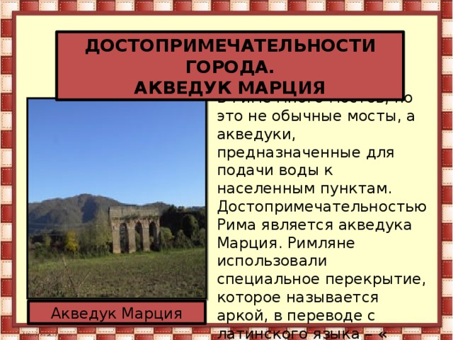 ДОСТОПРИМЕЧАТЕЛЬНОСТИ ГОРОДА. АКВЕДУК МАРЦИЯ В Риме много мостов, но это не обычные мосты, а акведуки, предназначенные для подачи воды к населенным пунктам. Достопримечательностью Рима является акведука Марция. Римляне использовали специальное перекрытие, которое называется аркой, в переводе с латинского языка – « дуга». Благодаря этому мост кажется легким, и как будто повисает в воздухе. Акведук Марция