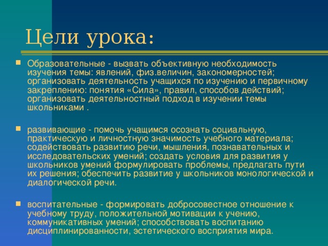 Образовательные - вызвать объективную необходимость изучения темы: явлений, физ.величин, закономерностей; организовать деятельность учащихся по изучению и первичному закреплению: понятия «Сила», правил, способов действий; организовать деятельностный подход в изучении темы школьниками . развивающие - помочь учащимся осознать социальную, практическую и личностную значимость учебного материала; содействовать развитию речи, мышления, познавательных и исследовательских умений; создать условия для развития у школьников умений формулировать проблемы, предлагать пути их решения; обеспечить развитие у школьников монологической и диалогической речи. воспитательные - формировать добросовестное отношение к учебному труду, положительной мотивации к учению, коммуникативных умений; способствовать воспитанию дисциплинированности, эстетического восприятия мира.