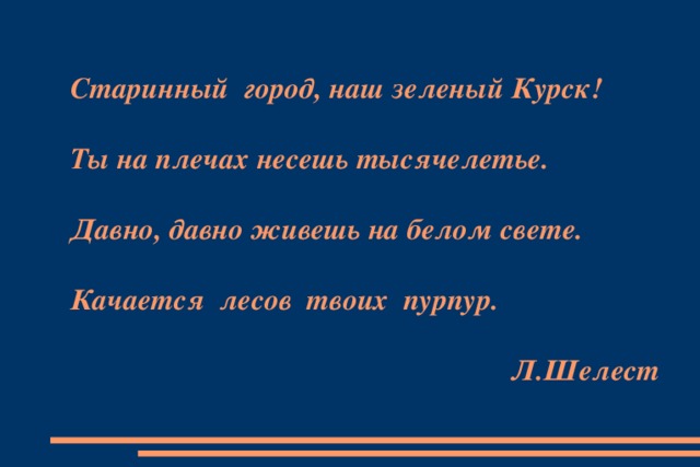 Старинный город, наш зеленый Курск!   Ты на плечах несешь тысячелетье.   Давно, давно живешь на белом свете.   Качается лесов твоих пурпур.    Л.Шелест