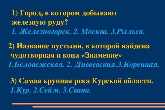 1) Город, в котором добывают железную руду?   1. Железногорск. 2. Москва. 3.Рыльск. 2) Название пустыни, в которой найдена  чудотворная и кона «Знамение» 1.Беловежская. 2. Дивеевская.3.Коренная. 3) Самая крупная река Курской области. 1.Кур. 2.Сейм. 3.Свапа.